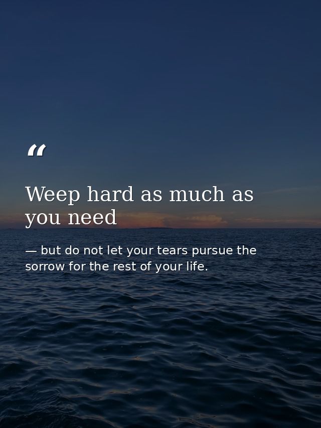 Weep hard as much as you need — but do not let your tears pursue the sorrow for the rest of your life.
