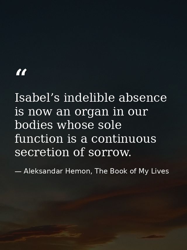 Isabel’s indelible absence is now an organ in our bodies whose sole function is a continuous secretion of sorrow. — Aleksandar Hemon, The Book of My Lives