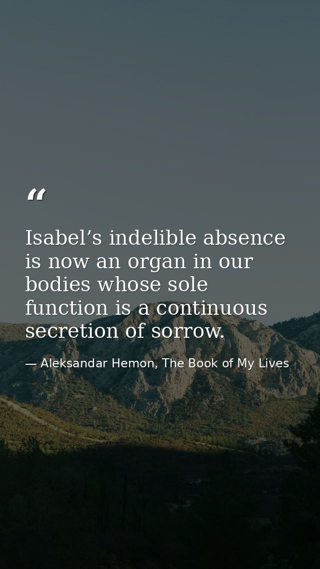 Isabel’s indelible absence is now an organ in our bodies whose sole function is a continuous secretion of sorrow. — Aleksandar Hemon, The Book of My Lives
