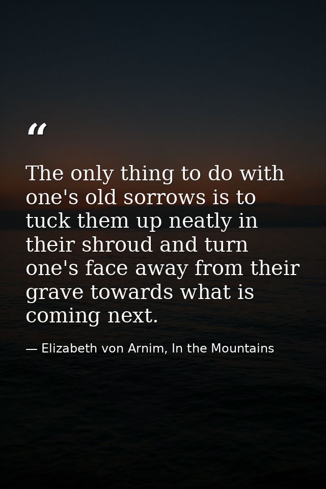 The only thing to do with one's old sorrows is to tuck them up neatly in their shroud and turn one's face away from thei — Elizabeth von Arnim, In the Mountains
