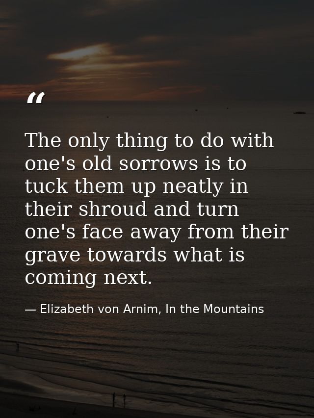 The only thing to do with one's old sorrows is to tuck them up neatly in their shroud and turn one's face away from thei — Elizabeth von Arnim, In the Mountains