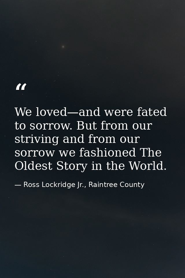We loved—and were fated to sorrow. But from our striving and from our sorrow we fashioned The Oldest Story in the World. — Ross Lockridge Jr., Raintree County
