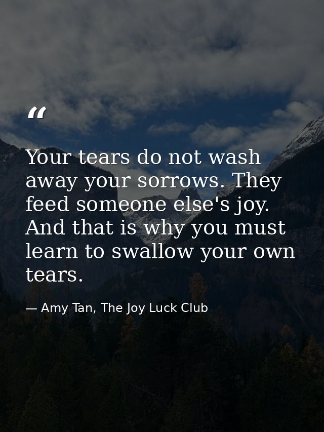 Your tears do not wash away your sorrows. They feed someone else's joy. And that is why you must learn to swallow your o — Amy Tan, The Joy Luck Club