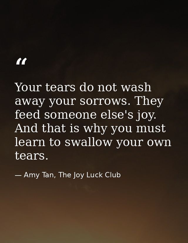 Your tears do not wash away your sorrows. They feed someone else's joy. And that is why you must learn to swallow your o — Amy Tan, The Joy Luck Club
