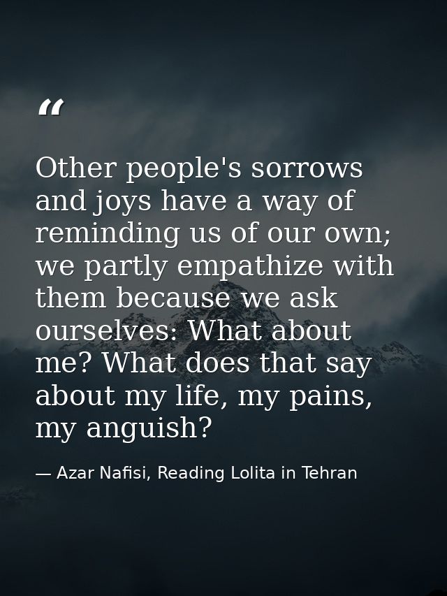 Other people's sorrows and joys have a way of reminding us of our own; we partly empathize with them because we ask ours — Azar Nafisi, Reading Lolita in Tehran