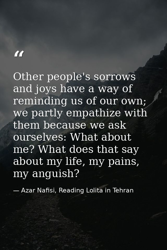 Other people's sorrows and joys have a way of reminding us of our own; we partly empathize with them because we ask ours — Azar Nafisi, Reading Lolita in Tehran