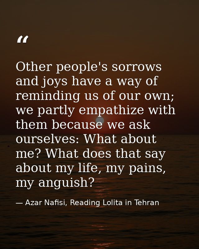 Other people's sorrows and joys have a way of reminding us of our own; we partly empathize with them because we ask ours — Azar Nafisi, Reading Lolita in Tehran