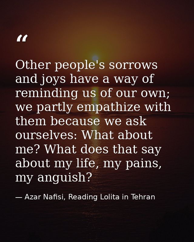 Other people's sorrows and joys have a way of reminding us of our own; we partly empathize with them because we ask ours — Azar Nafisi, Reading Lolita in Tehran