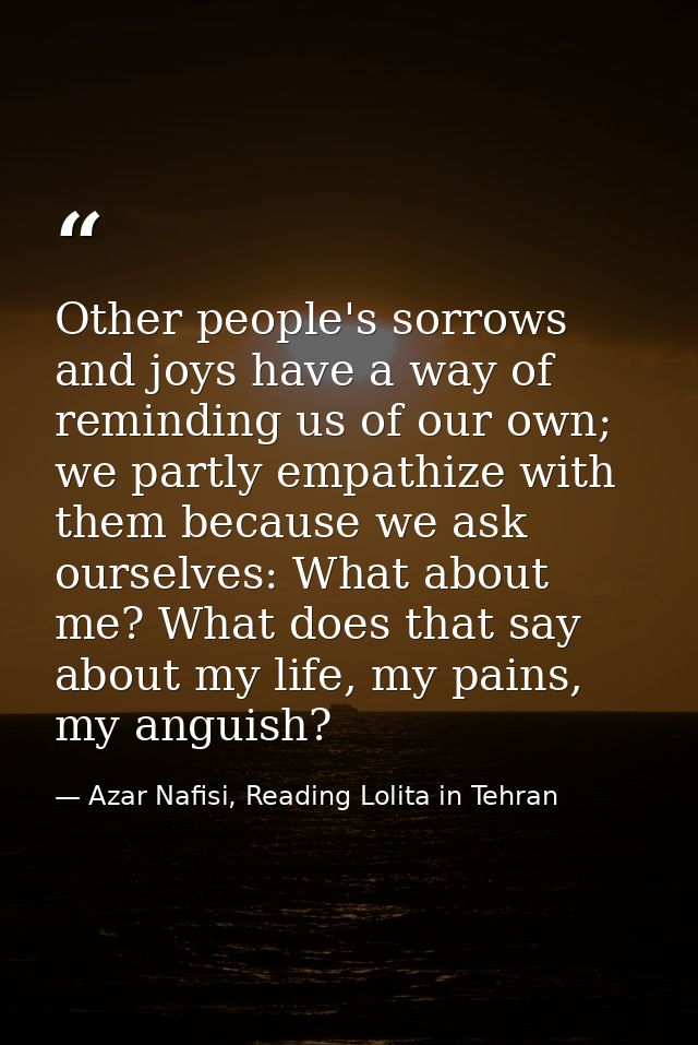 Other people's sorrows and joys have a way of reminding us of our own; we partly empathize with them because we ask ours — Azar Nafisi, Reading Lolita in Tehran