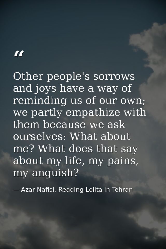Other people's sorrows and joys have a way of reminding us of our own; we partly empathize with them because we ask ours — Azar Nafisi, Reading Lolita in Tehran