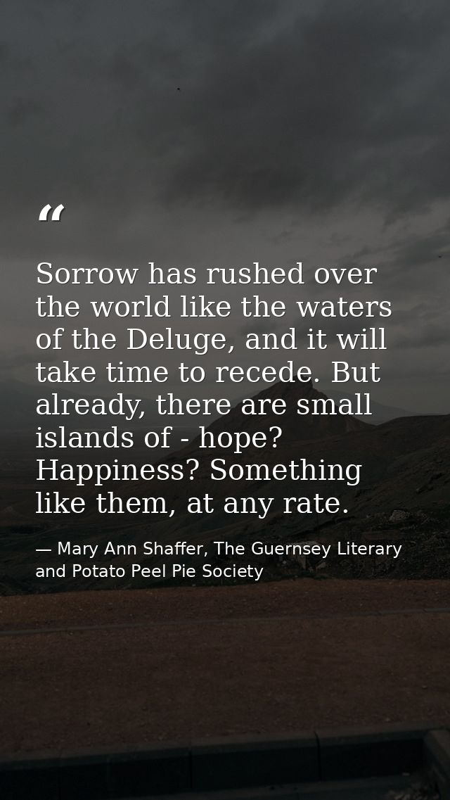 Sorrow has rushed over the world like the waters of the Deluge, and it will take time to recede. But already, there are  — Mary Ann Shaffer, The Guernsey Literary and Potato Peel Pie Society
