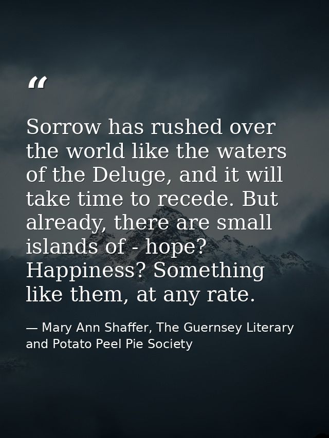 Sorrow has rushed over the world like the waters of the Deluge, and it will take time to recede. But already, there are  — Mary Ann Shaffer, The Guernsey Literary and Potato Peel Pie Society
