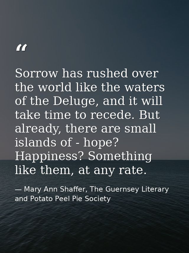 Sorrow has rushed over the world like the waters of the Deluge, and it will take time to recede. But already, there are  — Mary Ann Shaffer, The Guernsey Literary and Potato Peel Pie Society
