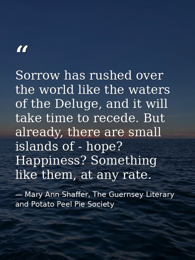 Sorrow has rushed over the world like the waters of the Deluge, and it will take time to recede. But already, there are  — Mary Ann Shaffer, The Guernsey Literary and Potato Peel Pie Society