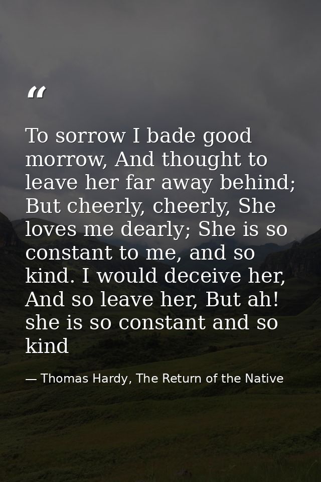 To sorrow I bade good morrow, And thought to leave her far away behind; But cheerly, cheerly, She loves me dearly; She i — Thomas Hardy, The Return of the Native