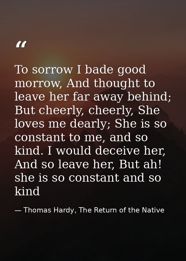 To sorrow I bade good morrow, And thought to leave her far away behind; But cheerly, cheerly, She loves me dearly; She i — Thomas Hardy, The Return of the Native