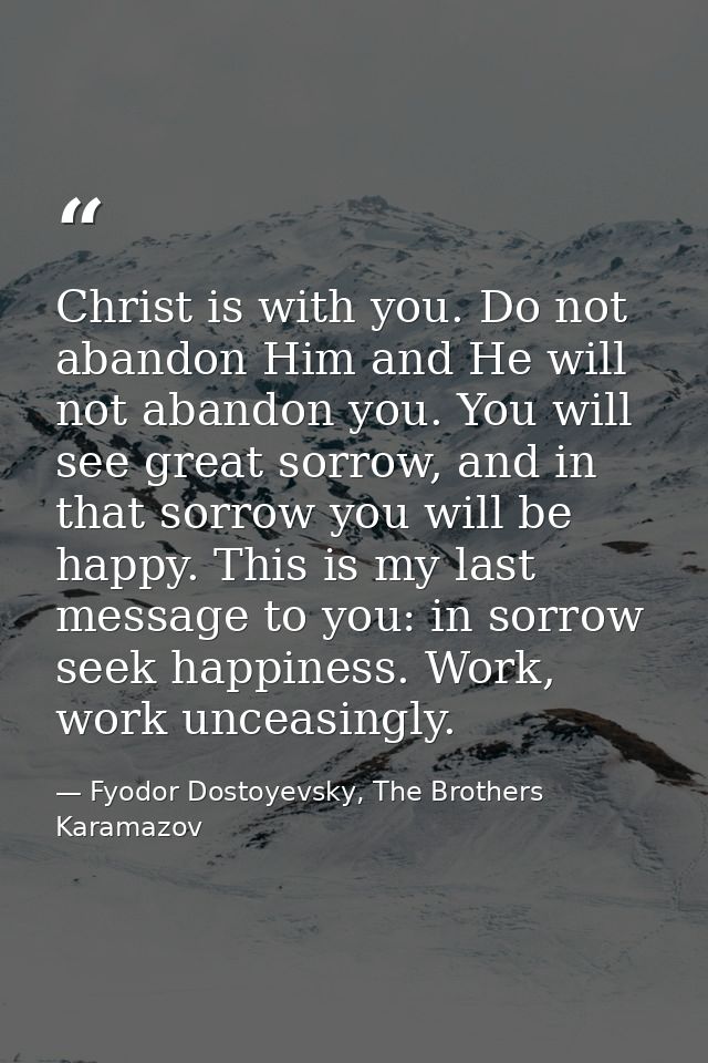 Christ is with you. Do not abandon Him and He will not abandon you. You will see great sorrow, and in that sorrow you wi — Fyodor Dostoyevsky, The Brothers Karamazov