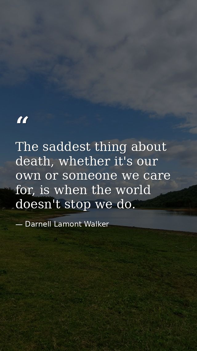 The saddest thing about death, whether it's our own or someone we care for, is when the world doesn't stop we do. — Darnell Lamont Walker