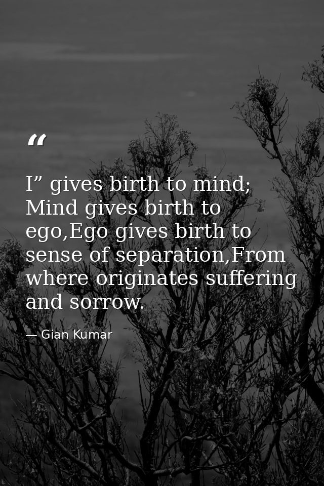 I” gives birth to mind; Mind gives birth to ego,Ego gives birth to sense of separation,From where originates suffering a — Gian Kumar