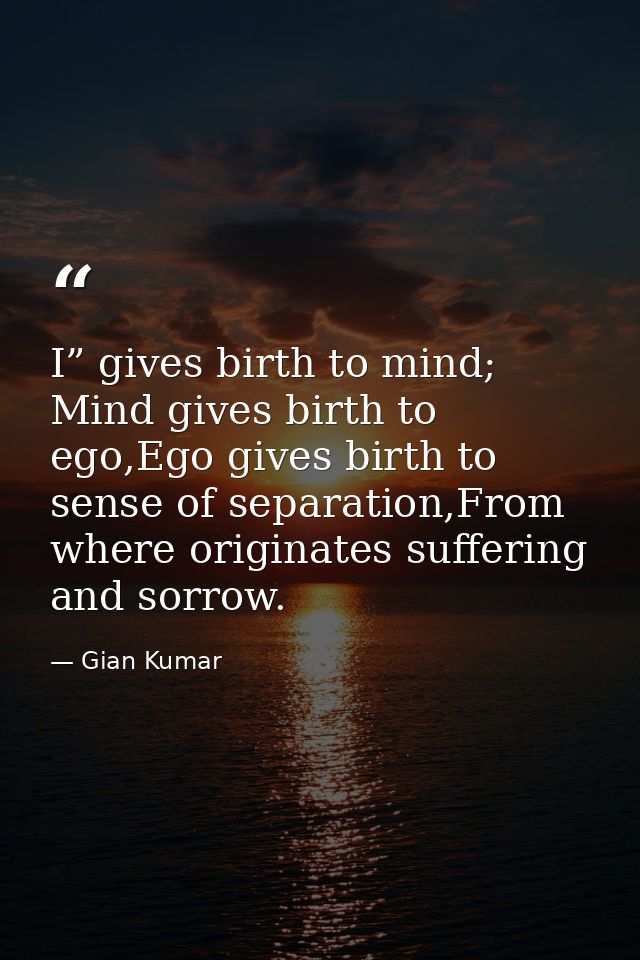 I” gives birth to mind; Mind gives birth to ego,Ego gives birth to sense of separation,From where originates suffering a — Gian Kumar