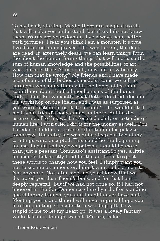 To my lovely starling, Maybe there are magical words that will make you understand, but if so, I do not know them. Words — Fiona Paul, Venom