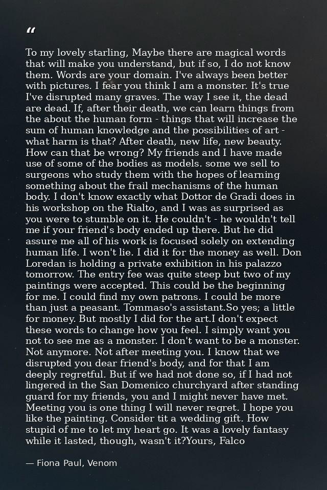 To my lovely starling, Maybe there are magical words that will make you understand, but if so, I do not know them. Words — Fiona Paul, Venom