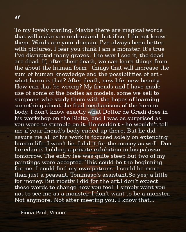 To my lovely starling, Maybe there are magical words that will make you understand, but if so, I do not know them. Words — Fiona Paul, Venom