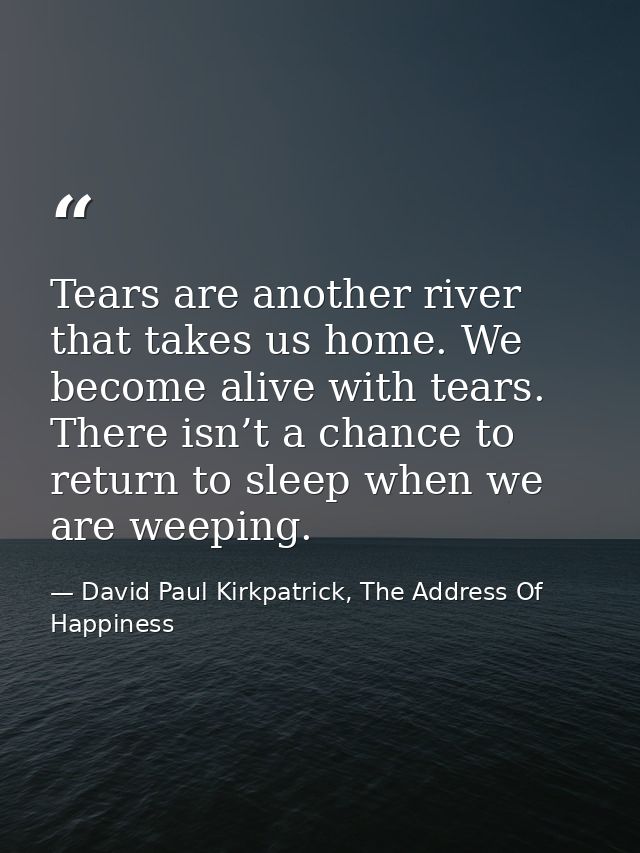 Tears are another river that takes us home. We become alive with tears. There isn’t a chance to return to sleep when we  — David Paul Kirkpatrick, The Address Of Happiness