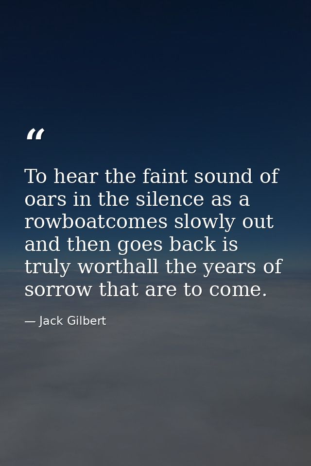 To hear the faint sound of oars in the silence as a rowboatcomes slowly out and then goes back is truly worthall the yea — Jack Gilbert