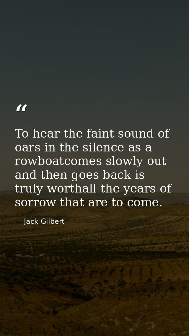 To hear the faint sound of oars in the silence as a rowboatcomes slowly out and then goes back is truly worthall the yea — Jack Gilbert
