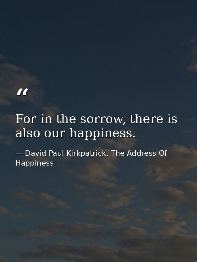 For in the sorrow, there is also our happiness. — David Paul Kirkpatrick, The Address Of Happiness