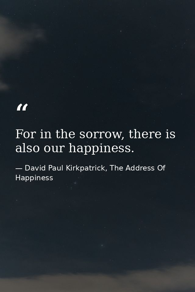 For in the sorrow, there is also our happiness. — David Paul Kirkpatrick, The Address Of Happiness