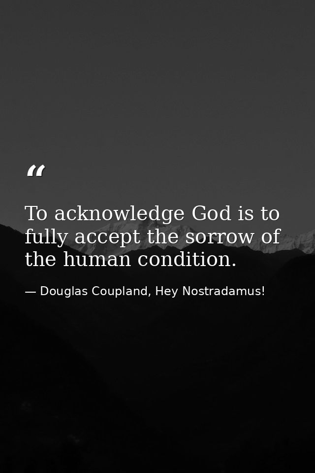 To acknowledge God is to fully accept the sorrow of the human condition. — Douglas Coupland, Hey Nostradamus!