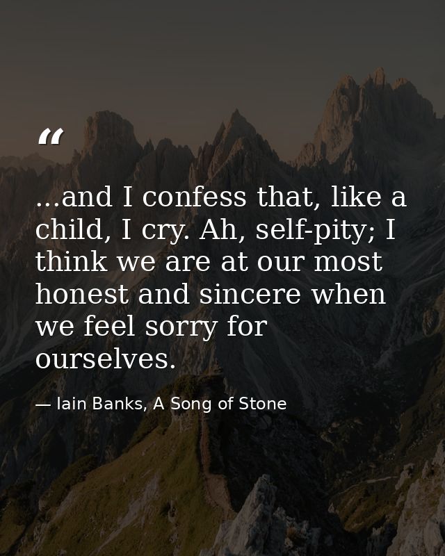 ...and I confess that, like a child, I cry. Ah, self-pity; I think we are at our most honest and sincere when we feel so — Iain Banks, A Song of Stone