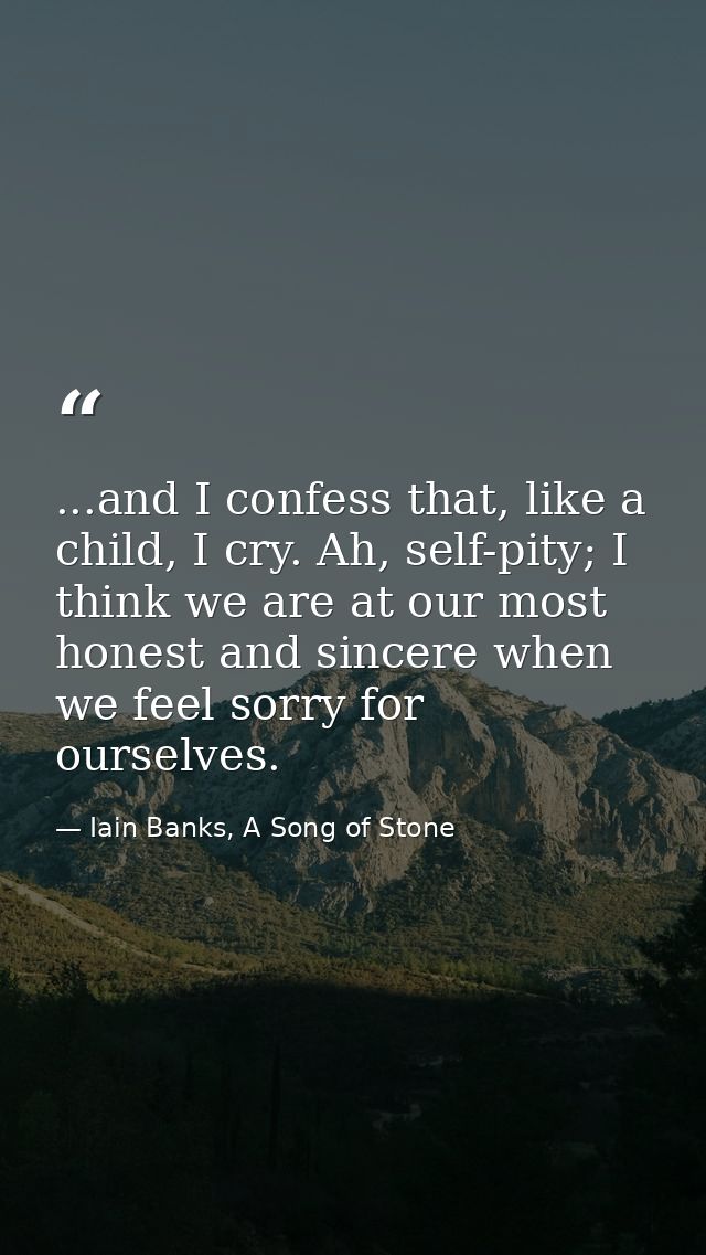 ...and I confess that, like a child, I cry. Ah, self-pity; I think we are at our most honest and sincere when we feel so — Iain Banks, A Song of Stone