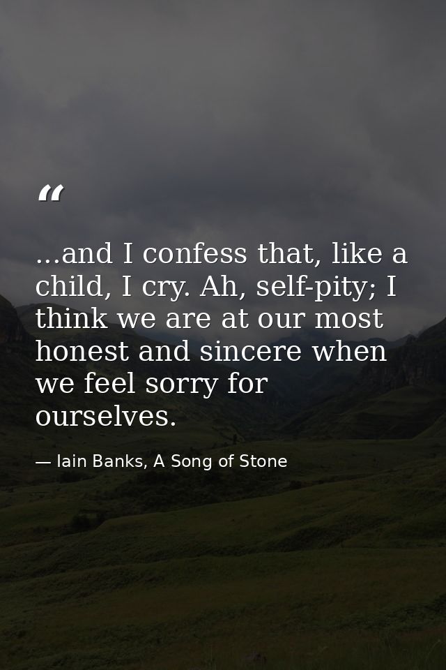 ...and I confess that, like a child, I cry. Ah, self-pity; I think we are at our most honest and sincere when we feel so — Iain Banks, A Song of Stone