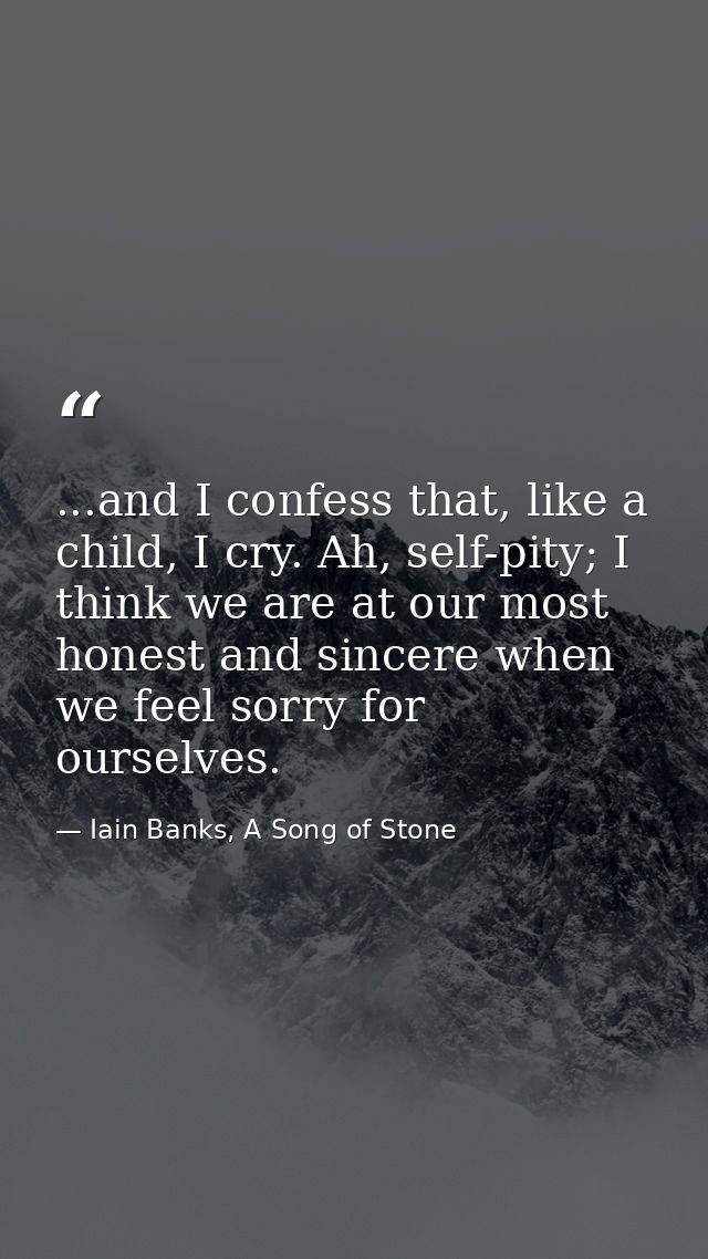 ...and I confess that, like a child, I cry. Ah, self-pity; I think we are at our most honest and sincere when we feel so — Iain Banks, A Song of Stone