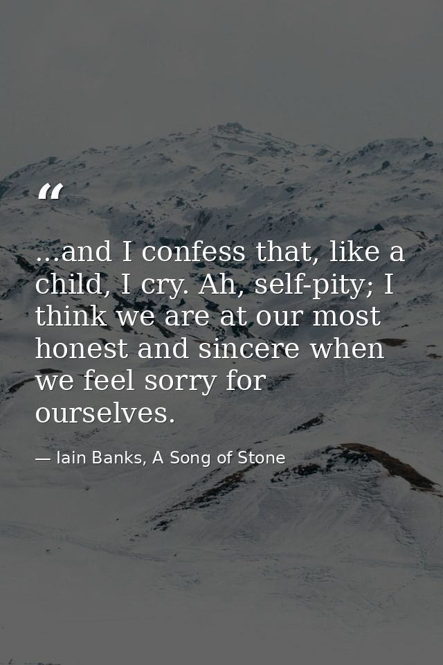 ...and I confess that, like a child, I cry. Ah, self-pity; I think we are at our most honest and sincere when we feel so — Iain Banks, A Song of Stone