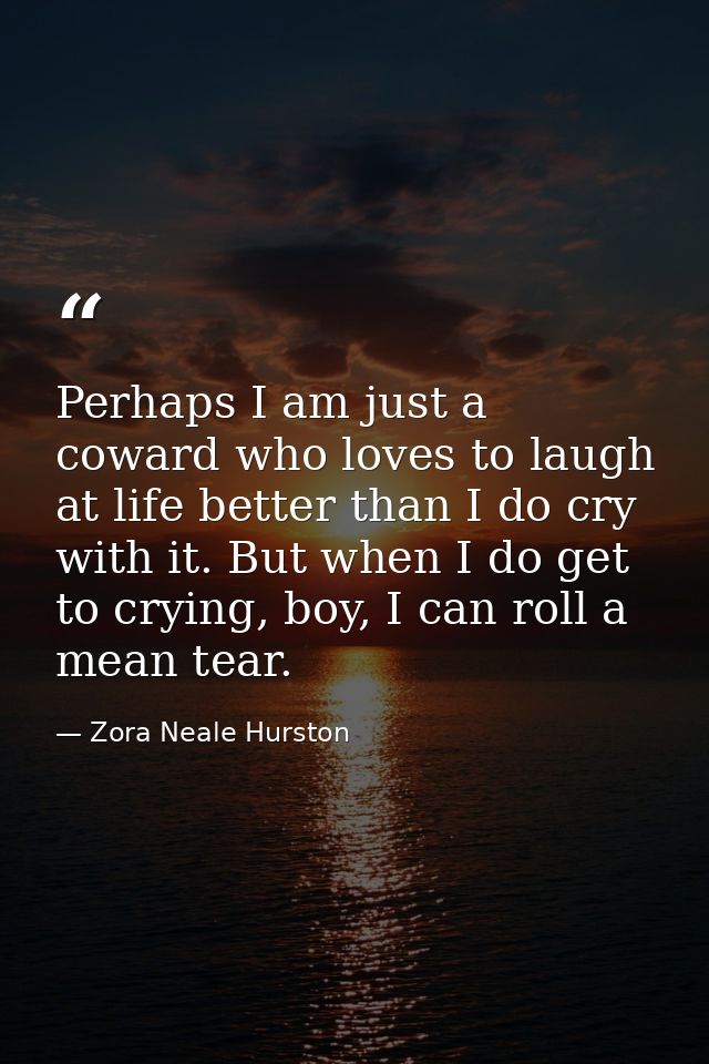 Perhaps I am just a coward who loves to laugh at life better than I do cry with it. But when I do get to crying, boy, I  — Zora Neale Hurston