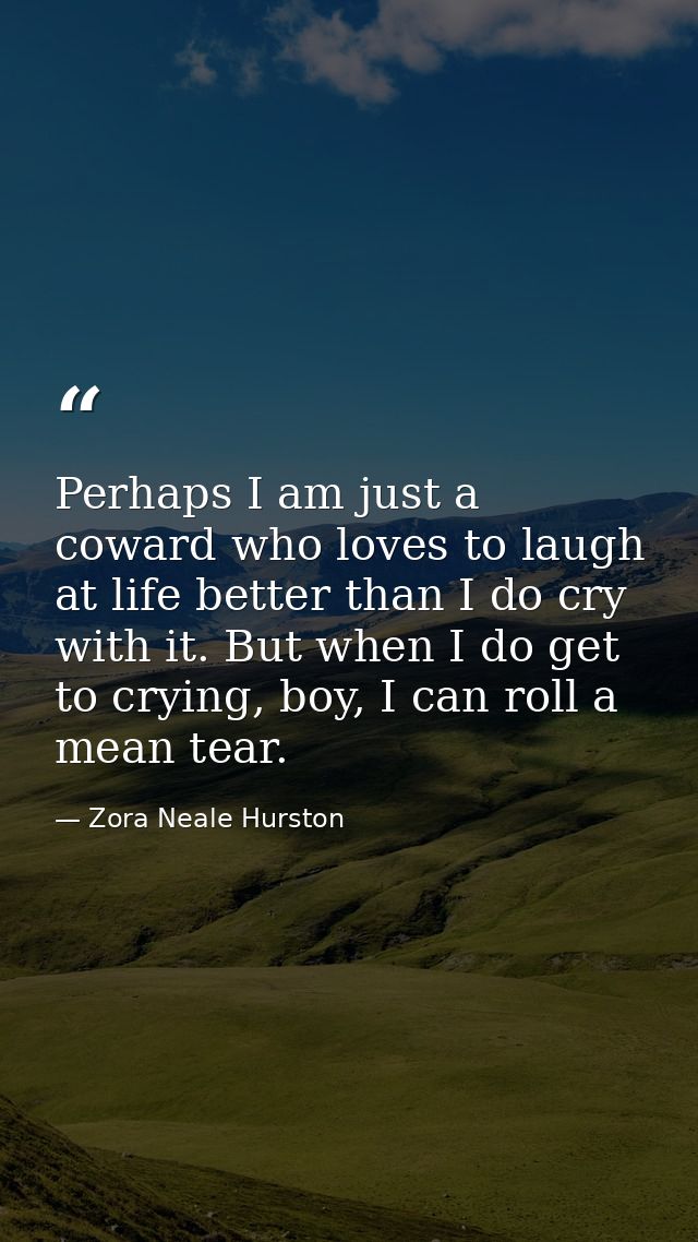 Perhaps I am just a coward who loves to laugh at life better than I do cry with it. But when I do get to crying, boy, I  — Zora Neale Hurston