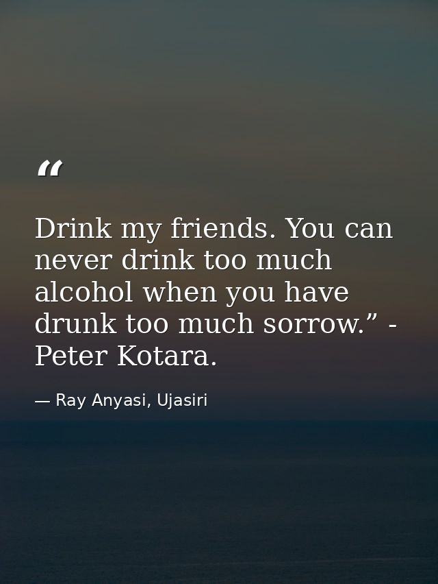 Drink my friends. You can never drink too much alcohol when you have drunk too much sorrow.” - Peter Kotara. — Ray Anyasi, Ujasiri