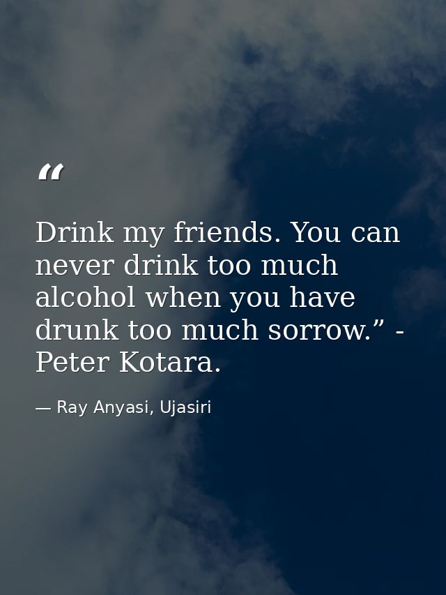 Drink my friends. You can never drink too much alcohol when you have drunk too much sorrow.” - Peter Kotara. — Ray Anyasi, Ujasiri
