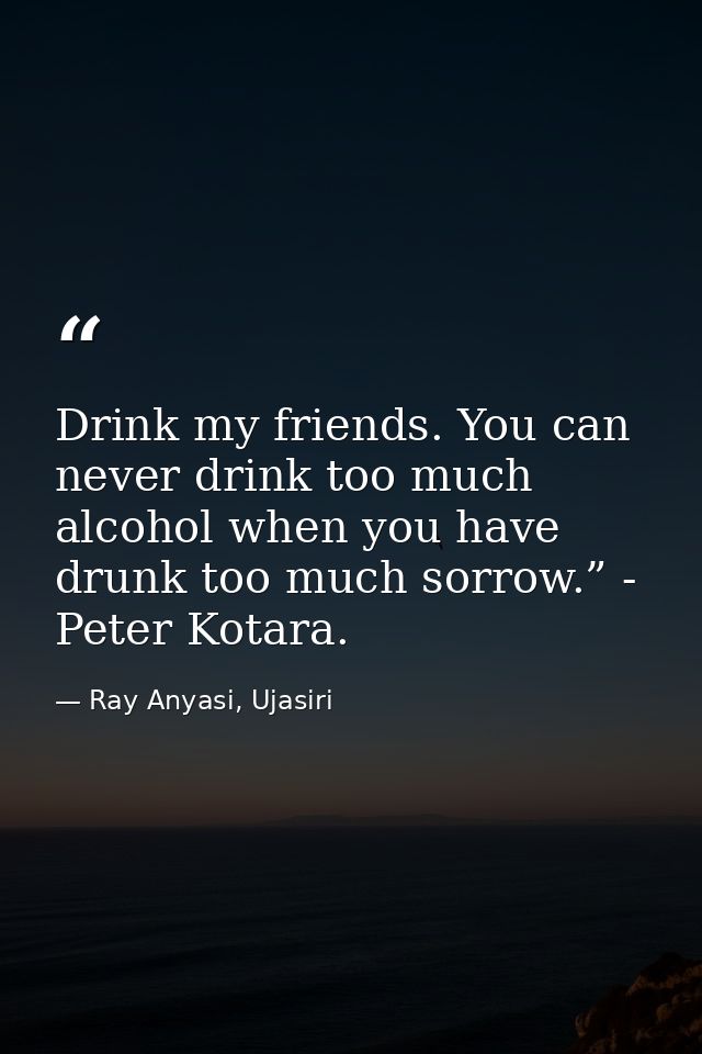 Drink my friends. You can never drink too much alcohol when you have drunk too much sorrow.” - Peter Kotara. — Ray Anyasi, Ujasiri