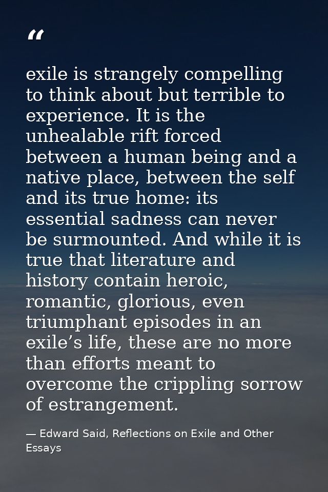 exile is strangely compelling to think about but terrible to experience. It is the unhealable rift forced between a huma — Edward Said, Reflections on Exile and Other Essays