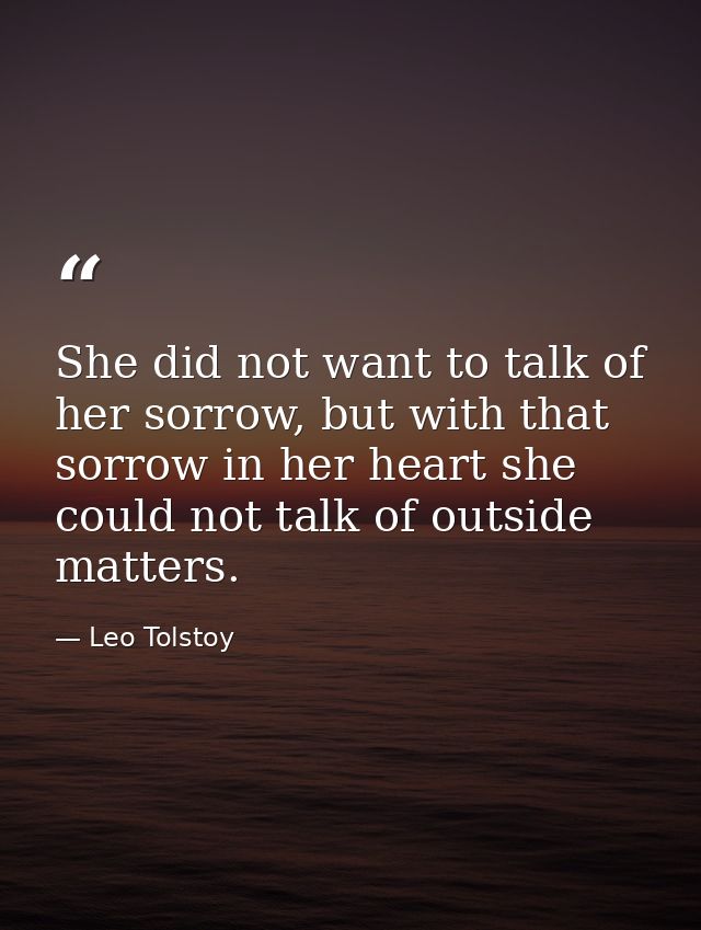 She did not want to talk of her sorrow, but with that sorrow in her heart she could not talk of outside matters. — Leo Tolstoy