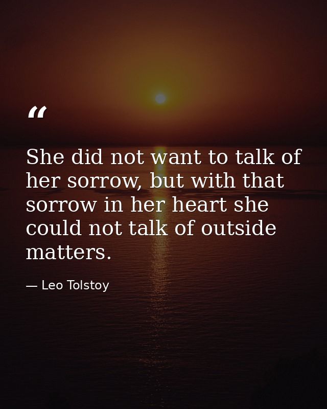 She did not want to talk of her sorrow, but with that sorrow in her heart she could not talk of outside matters. — Leo Tolstoy