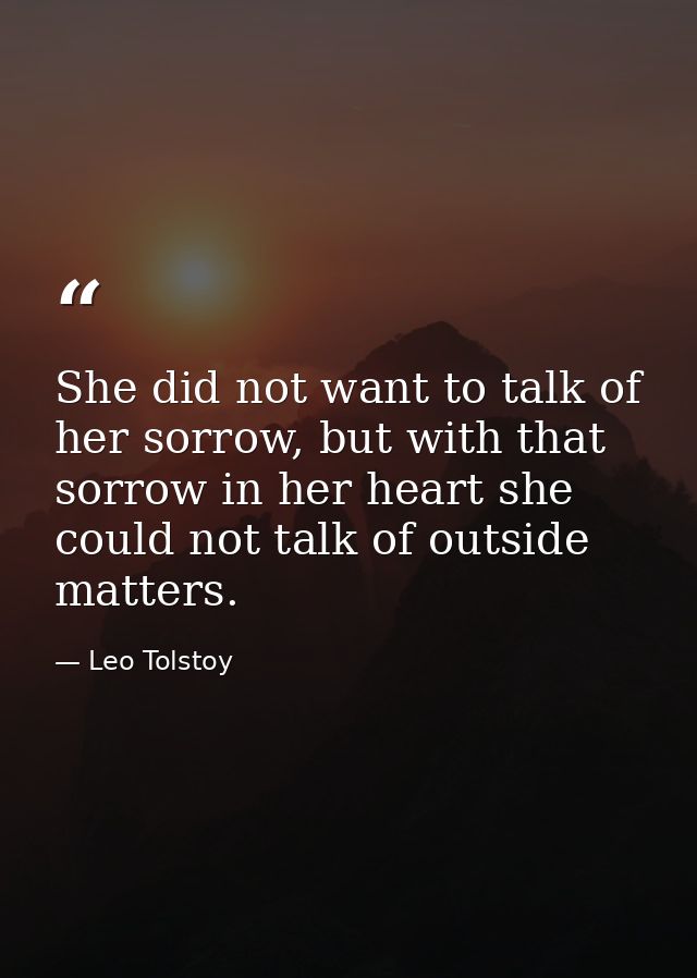 She did not want to talk of her sorrow, but with that sorrow in her heart she could not talk of outside matters. — Leo Tolstoy
