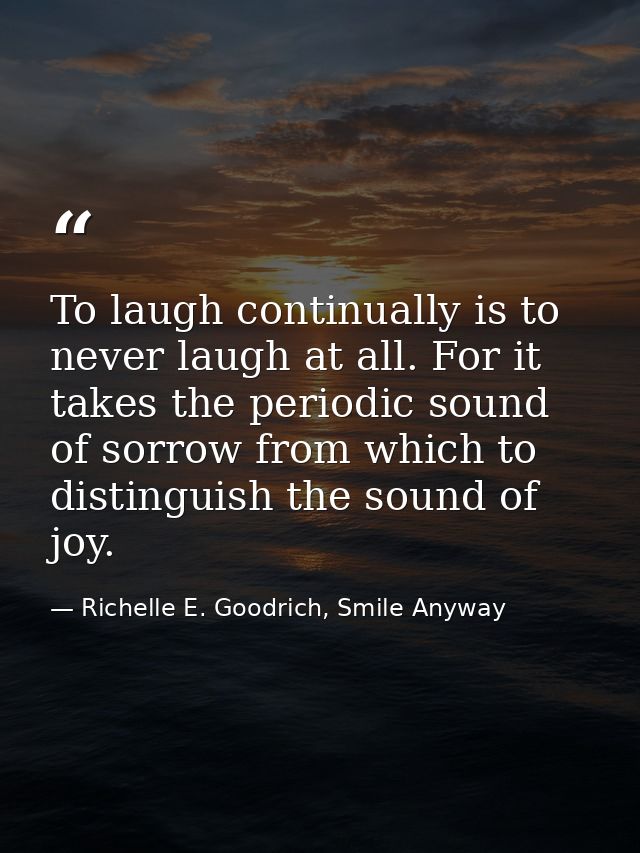 To laugh continually is to never laugh at all. For it takes the periodic sound of sorrow from which to distinguish the s — Richelle E. Goodrich, Smile Anyway