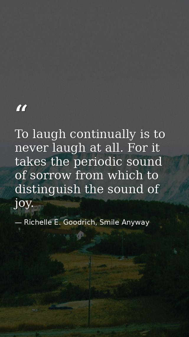 To laugh continually is to never laugh at all. For it takes the periodic sound of sorrow from which to distinguish the s — Richelle E. Goodrich, Smile Anyway