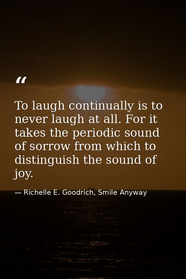 To laugh continually is to never laugh at all. For it takes the periodic sound of sorrow from which to distinguish the s — Richelle E. Goodrich, Smile Anyway